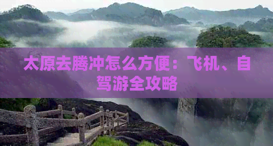 太原去腾冲怎么方便：飞机、自驾游全攻略