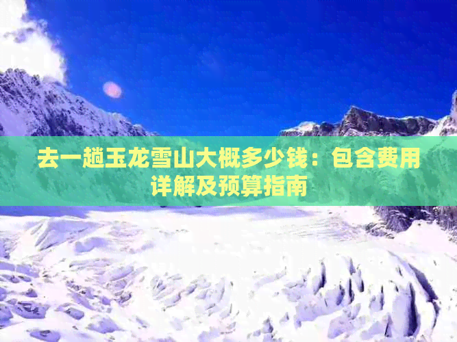 去一趟玉龙雪山大概多少钱：包含费用详解及预算指南(图1)